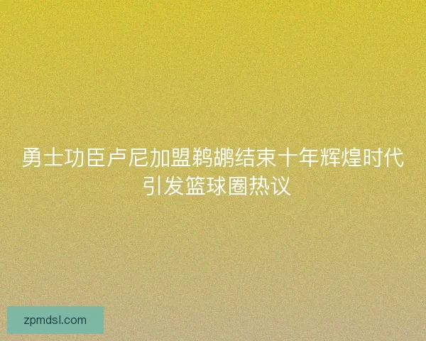 勇士功臣卢尼加盟鹈鹕结束十年辉煌时代 引发篮球圈热议