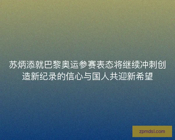 苏炳添就巴黎奥运参赛表态将继续冲刺创造新纪录的信心与国人共迎新希望