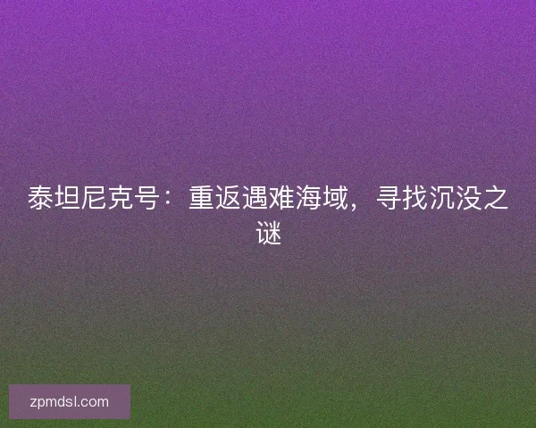 泰坦尼克号：重返遇难海域，寻找沉没之谜