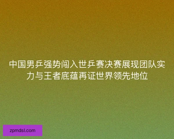 中国男乒强势闯入世乒赛决赛展现团队实力与王者底蕴再证世界领先地位