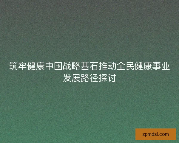 筑牢健康中国战略基石推动全民健康事业发展路径探讨