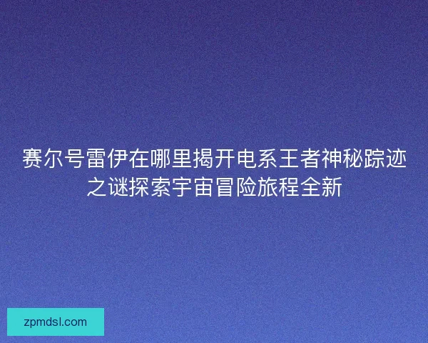 赛尔号雷伊在哪里揭开电系王者神秘踪迹之谜探索宇宙冒险旅程全新